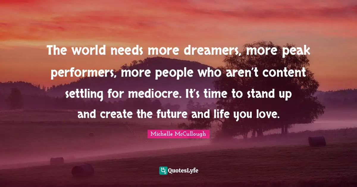 The world needs more dreamers, more peak performers, more people who aren’t content settling for mediocre. It’s time to stand up and create the future and life you love.
