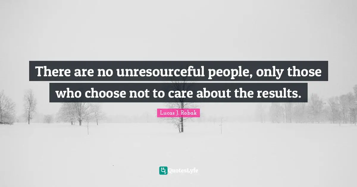 There are no unresourceful people, only those who choose not to care about the results.