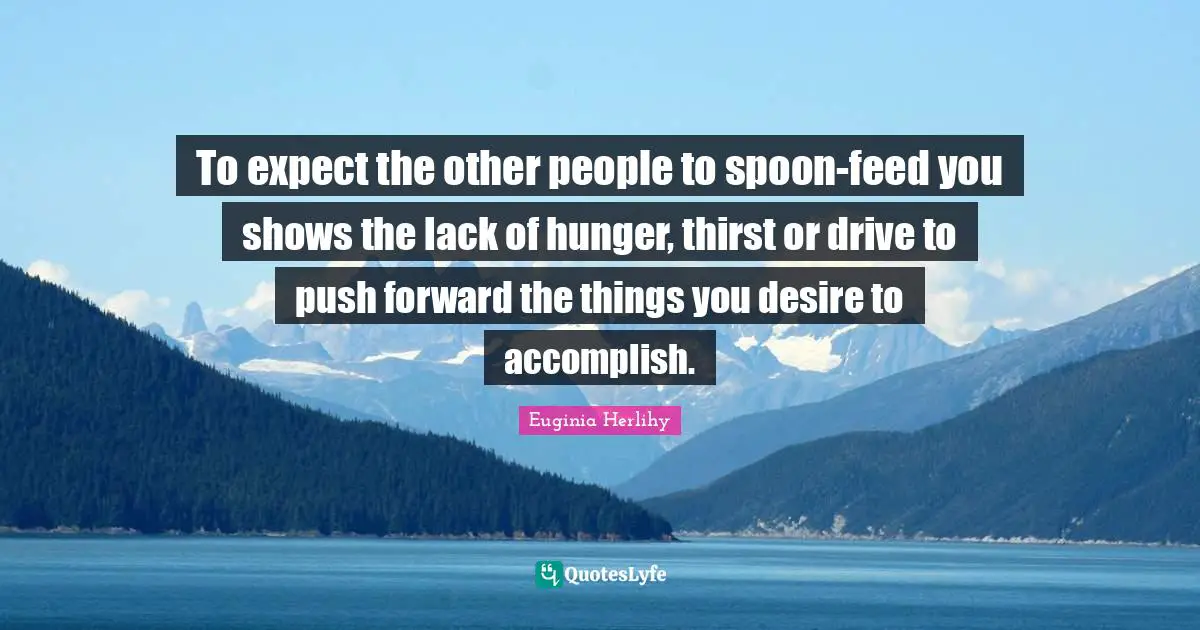 To expect the other people to spoon-feed you shows the lack of hunger, thirst or drive to push forward the things you desire to accomplish.