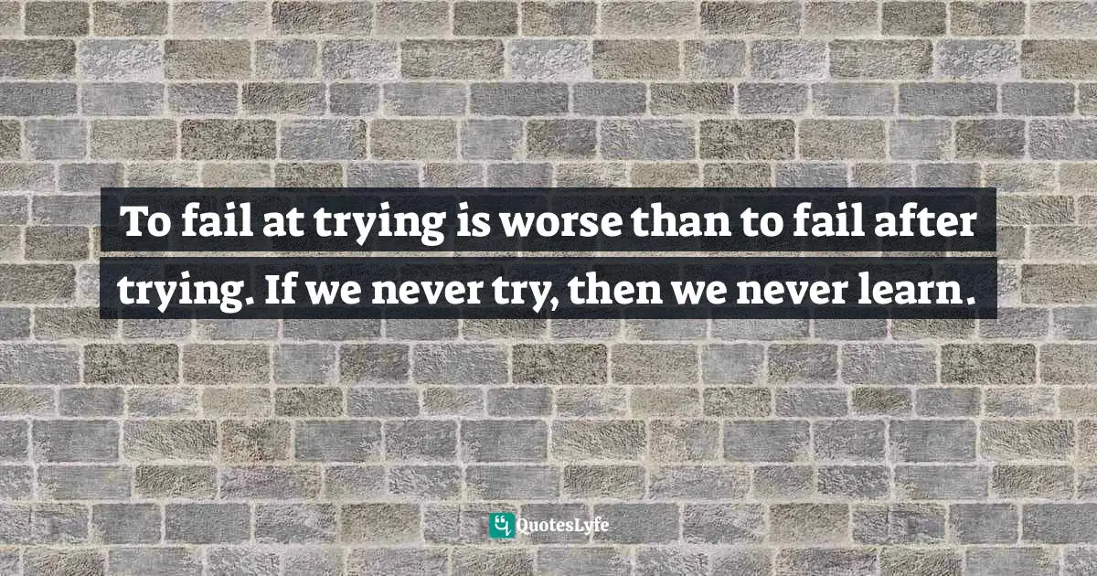To fail at trying is worse than to fail after trying. If we never try, then we never learn.