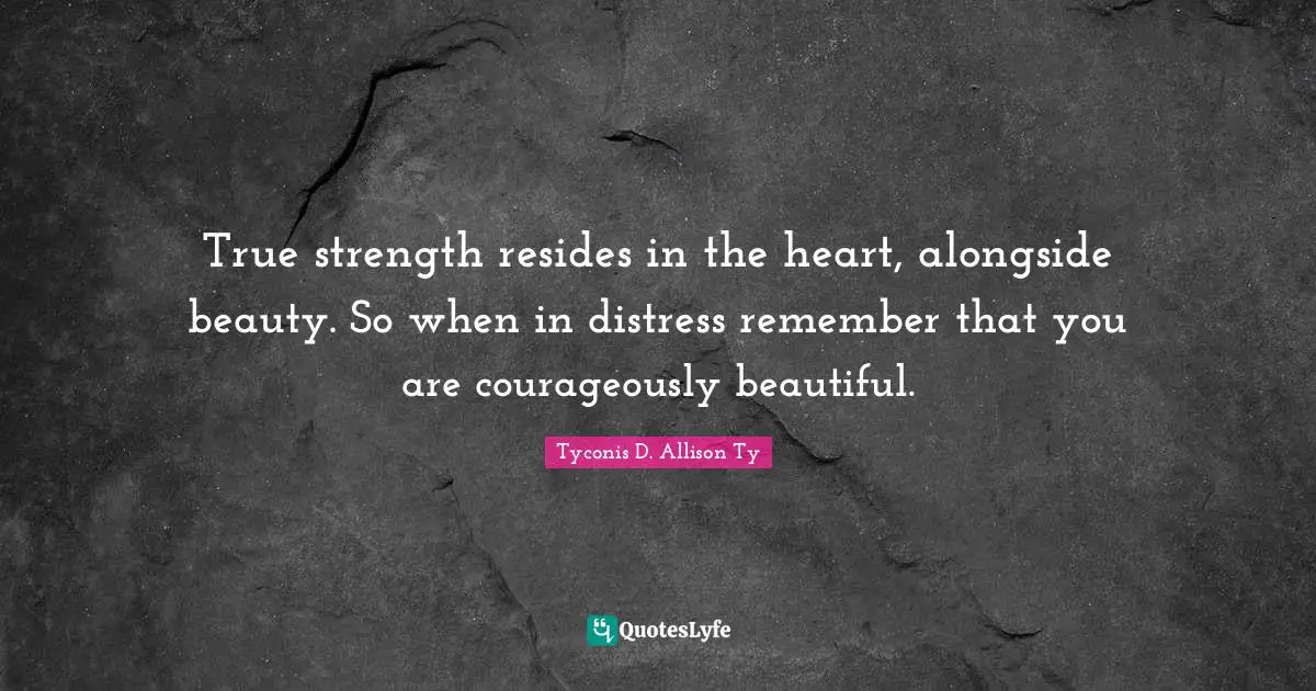 True strength resides in the heart, alongside beauty. So when in distress remember that you are courageously beautiful.