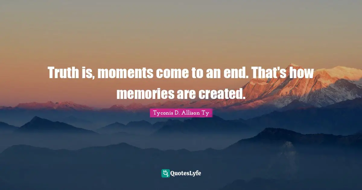Truth is, moments come to an end. That's how memories are created.