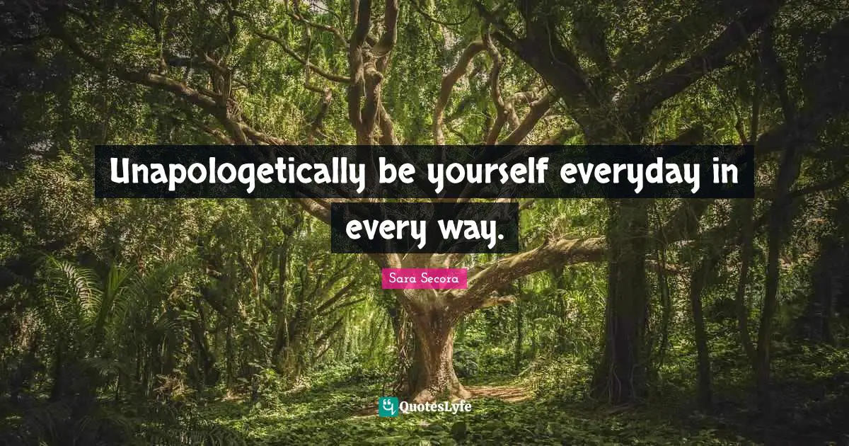 Unapologetically be yourself everyday in every way.