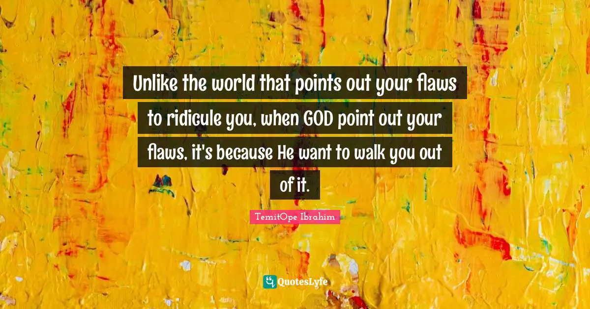 Unlike the world that points out your flaws to ridicule you, when GOD point out your flaws, it's because He want to walk you out of it.