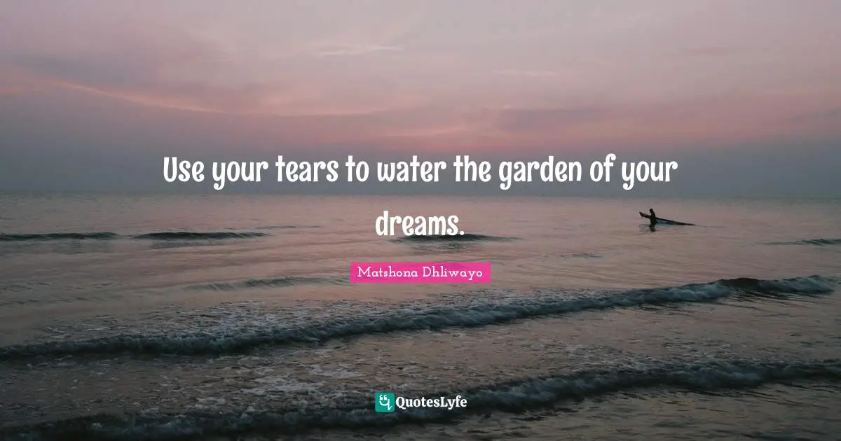 Use your tears to water the garden of your dreams.