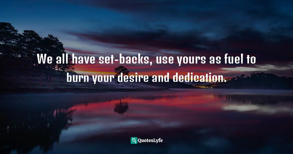 We all have set-backs, use yours as fuel to burn your desire and dedication.