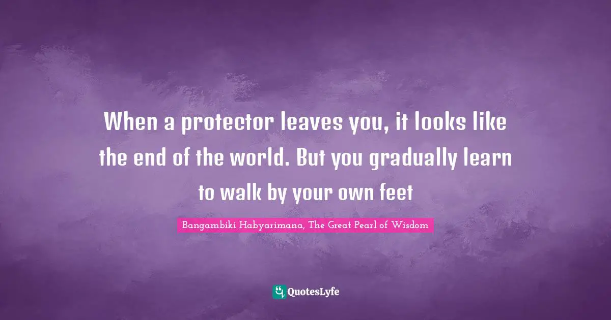 Bangambiki Habyarimana, The Great Pearl of Wisdom Quotes: When a protector leaves you, it looks like the end of the world. But you gradually learn to walk by your own feet