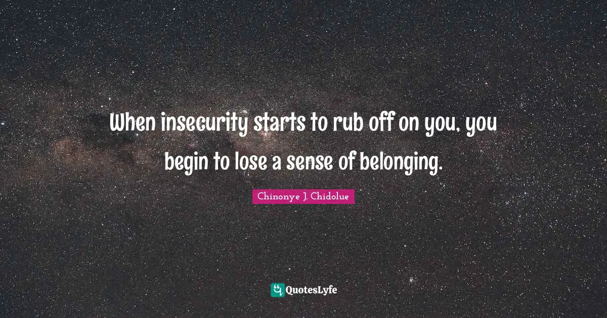 When insecurity starts to rub off on you, you begin to lose a sense of belonging.