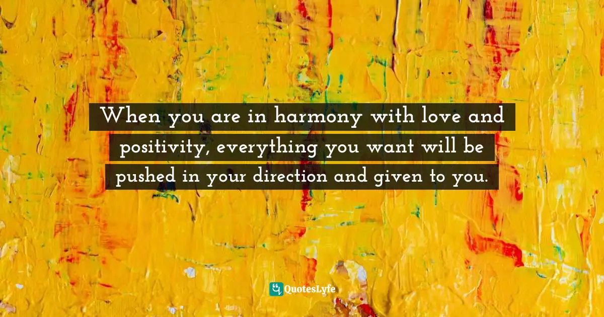 When you are in harmony with love and positivity, everything you want will be pushed in your direction and given to you.