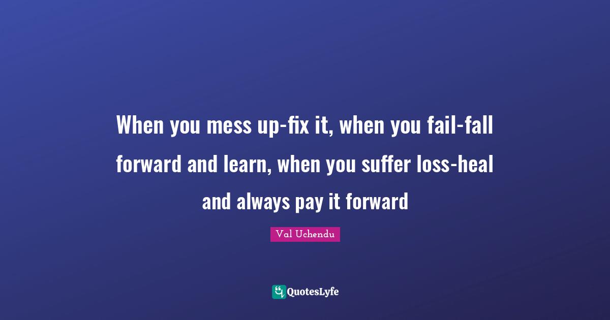 When you mess up-fix it, when you fail-fall forward and learn, when you suffer loss-heal and always pay it forward