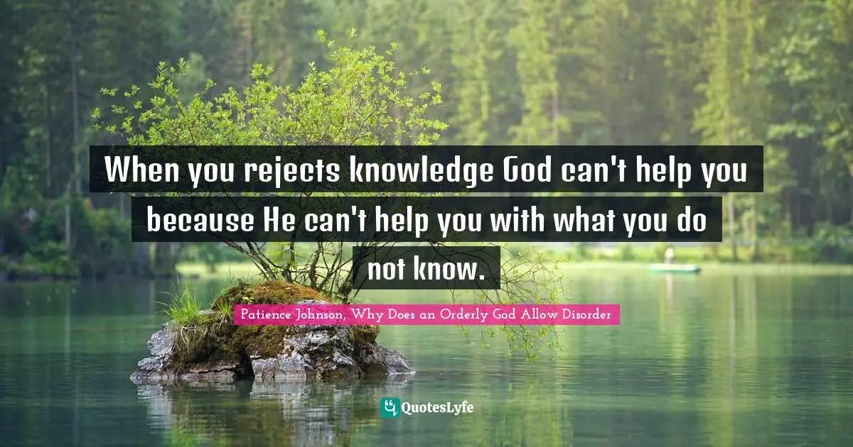 When you rejects knowledge God can't help you because He can't help you with what you do not know.