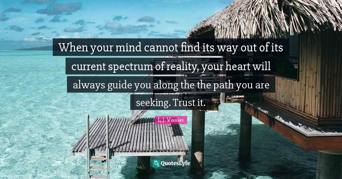 When your mind cannot find its way out of its current spectrum of reality, your heart will always guide you along the the path you are seeking. Trust it.