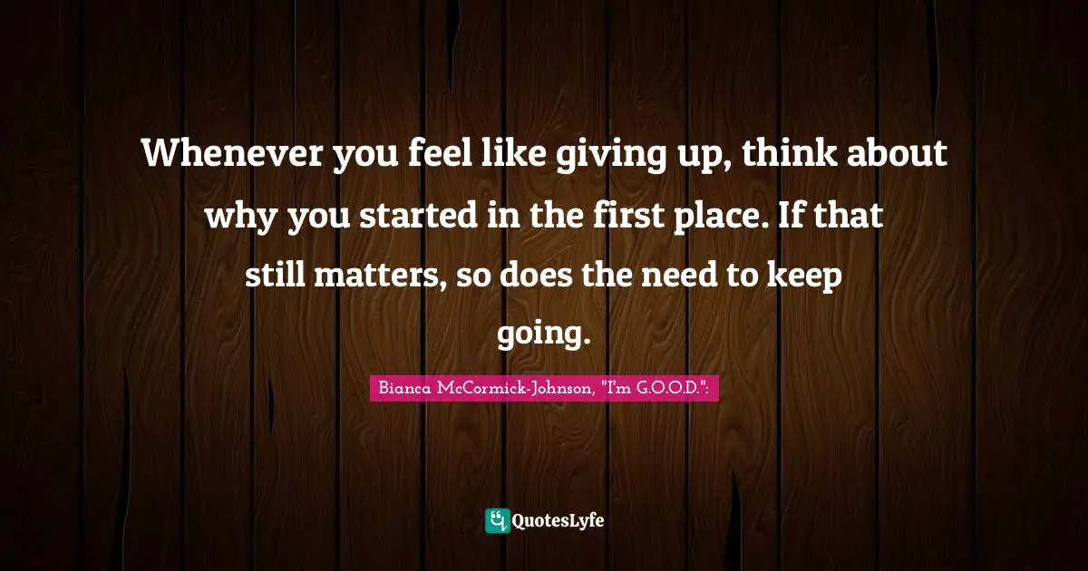 Whenever you feel like giving up, think about why you started in the first place. If that still matters, so does the need to keep going.