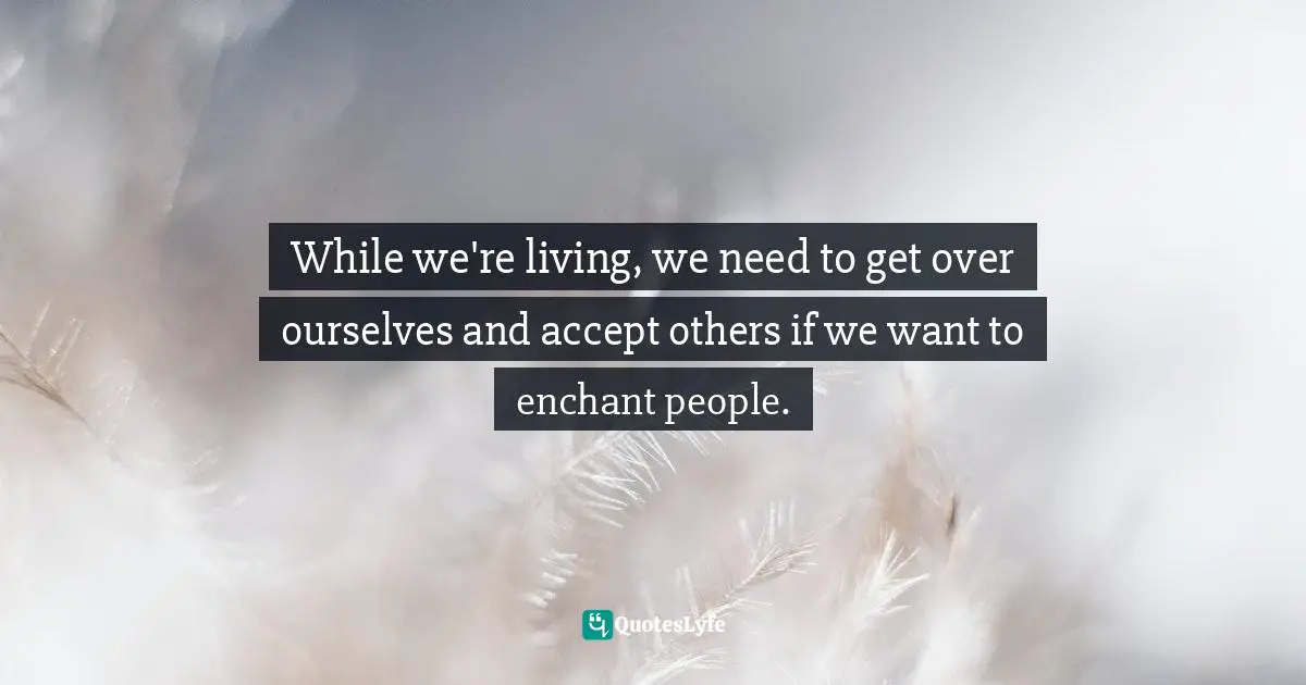 While we're living, we need to get over ourselves and accept others if we want to enchant people.