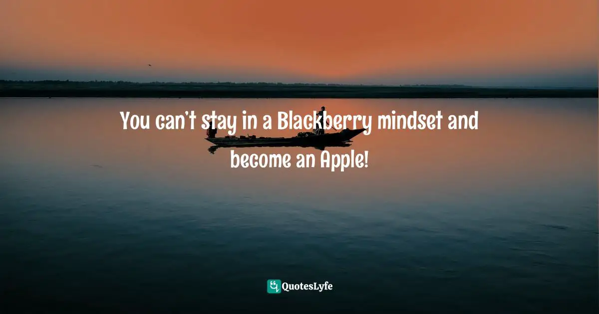 You can’t stay in a Blackberry mindset and become an Apple!