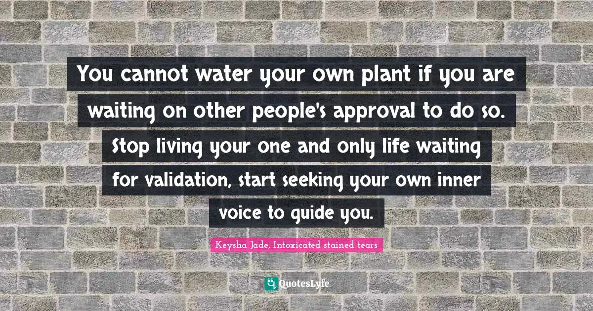 You cannot water your own plant if you are waiting on other people's approval to do so. Stop living your one and only life waiting for validation, start seeking your own inner voice to guide you.