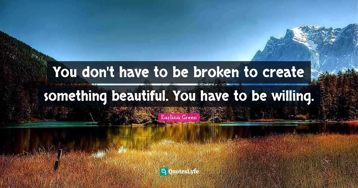 You don't have to be broken to create something beautiful. You have to be willing.