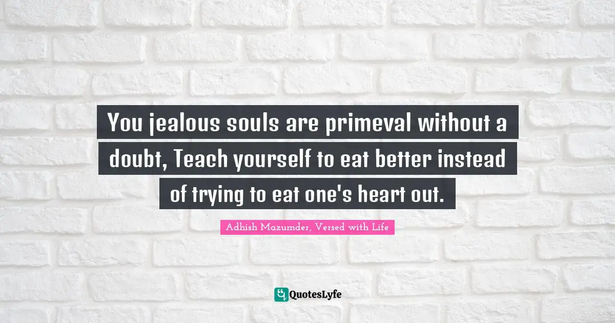 You jealous souls are primeval without a doubt, Teach yourself to eat better instead of trying to eat one's heart out.