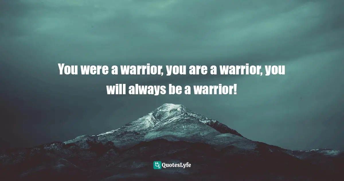 You were a warrior, you are a warrior, you will always be a warrior!