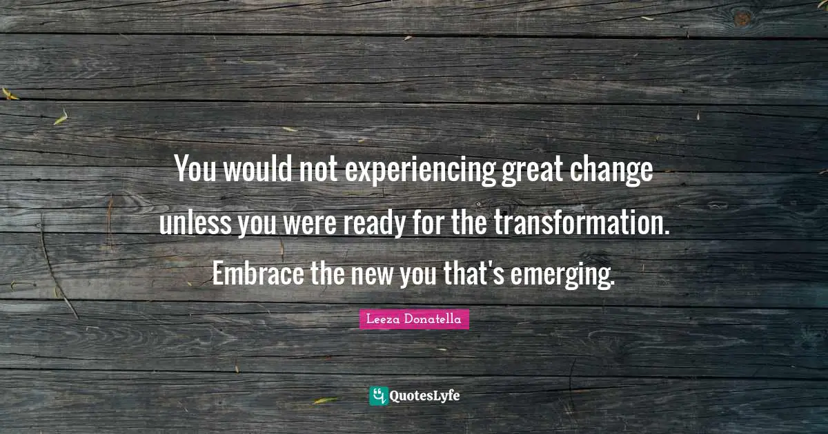 You would not experiencing great change unless you were ready for the transformation. Embrace the new you that's emerging.