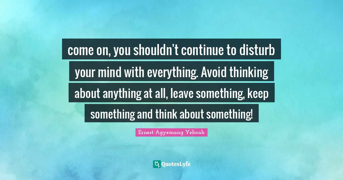 come on, you shouldn't continue to disturb your mind with everything. Avoid thinking about anything at all, leave something, keep something and think about something!