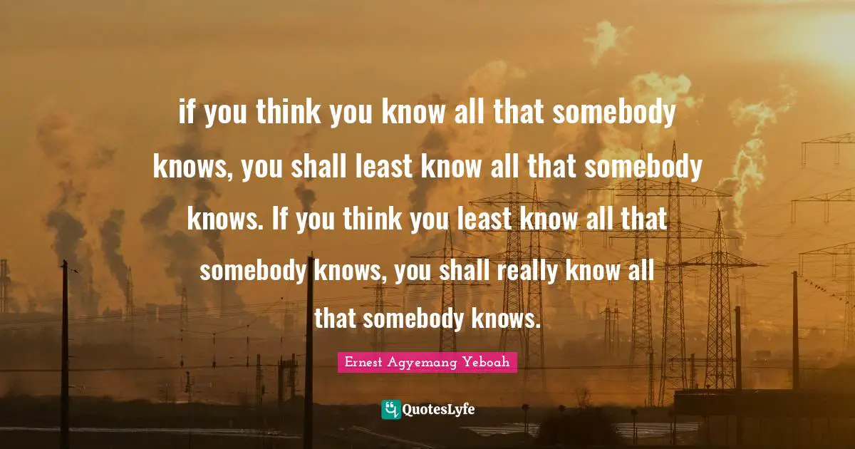 if you think you know all that somebody knows, you shall least know all that somebody knows. If you think you least know all that somebody knows, you shall really know all that somebody knows.