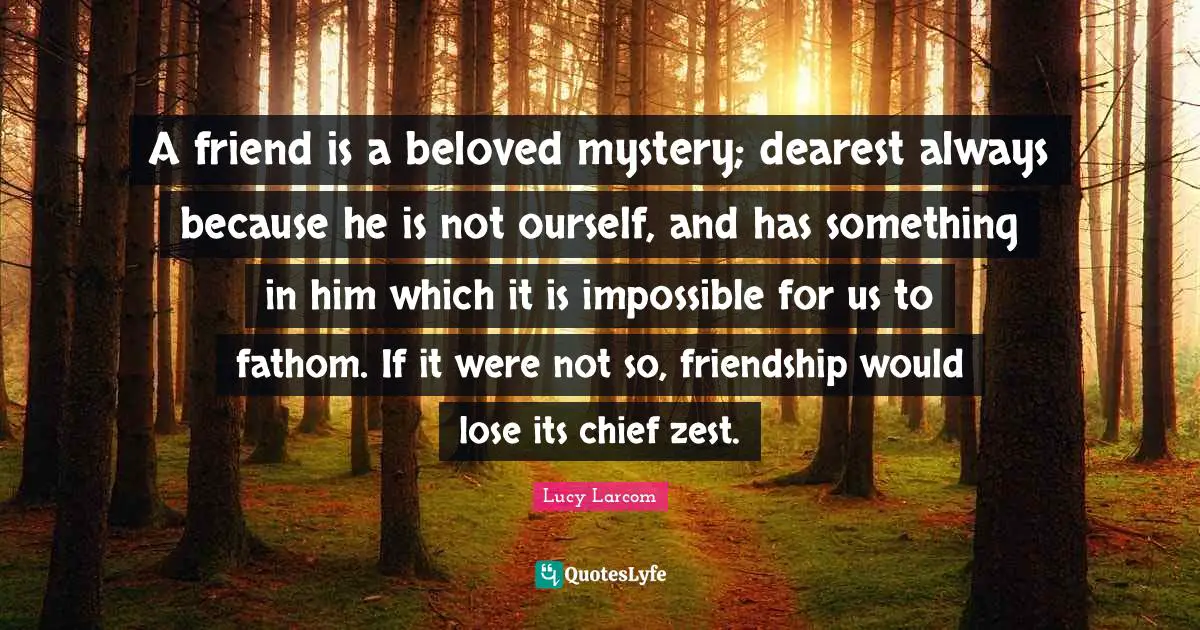 Zest Quotes: "A friend is a beloved mystery; dearest always because he is not ourself, and has something in him which it is impossible for us to fathom. If it were not so, friendship would lose its chief zest."
