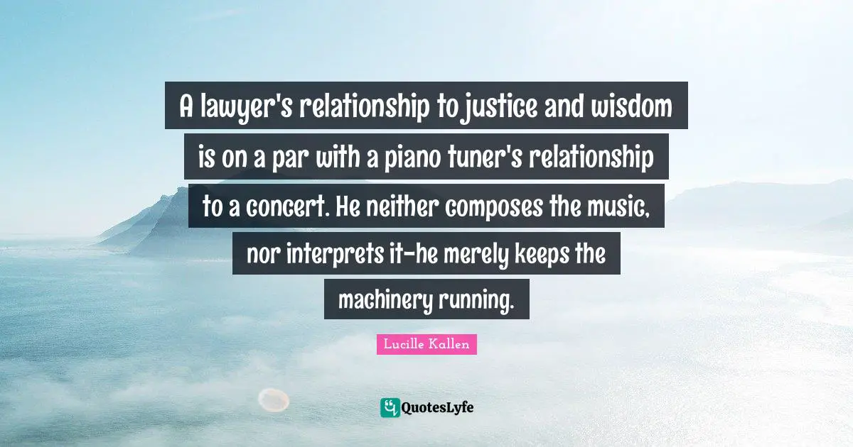 A lawyer's relationship to justice and wisdom is on a par with a piano tuner's relationship to a concert. He neither composes the music, nor interprets it-he merely keeps the machinery running.