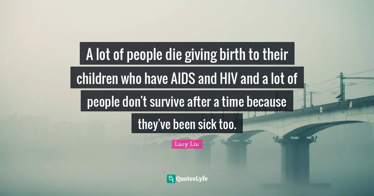 Lucy Liu Quotes: "A lot of people die giving birth to their children who have AIDS and HIV and a lot of people don't survive after a time because they've been sick too."