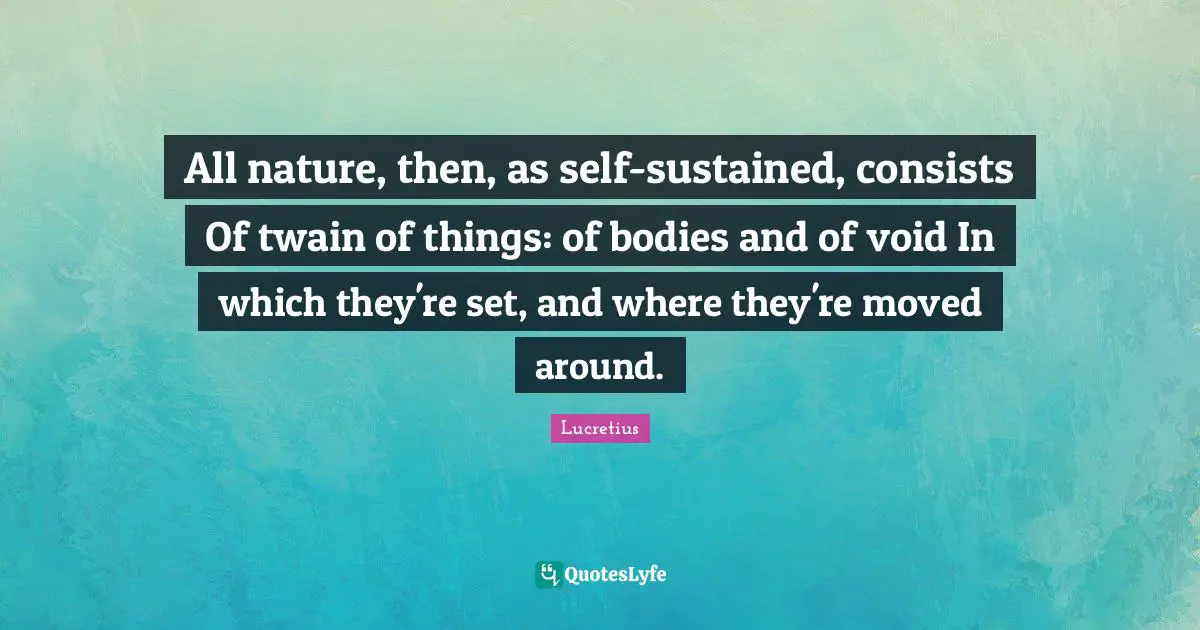 All nature, then, as self-sustained, consists Of twain of things: of bodies and of void In which they're set, and where they're moved around.