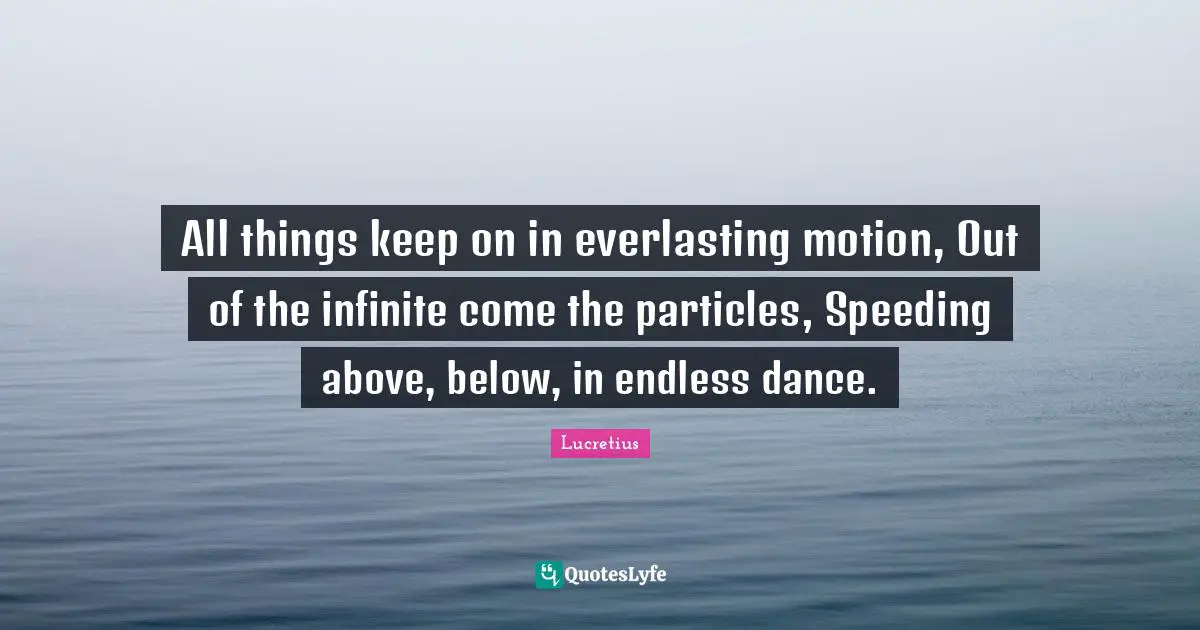 All things keep on in everlasting motion, Out of the infinite come the particles, Speeding above, below, in endless dance.