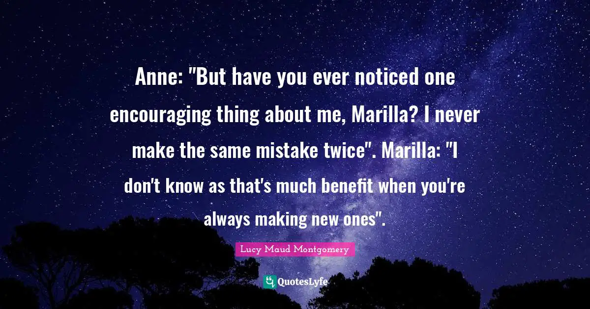 Anne: "But have you ever noticed one encouraging thing about me, Marilla? I never make the same mistake twice". Marilla: "I don't know as that's much benefit when you're always making new ones".
