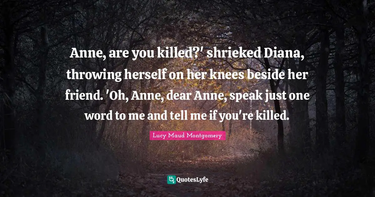 Anne, are you killed?' shrieked Diana, throwing herself on her knees beside her friend. 'Oh, Anne, dear Anne, speak just one word to me and tell me if you're killed.