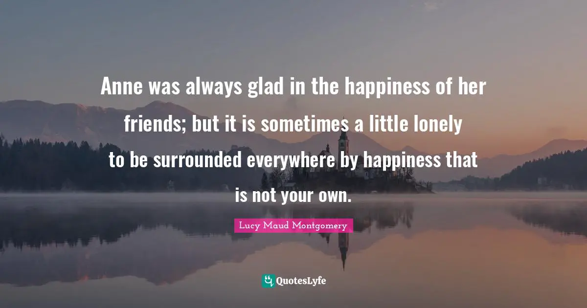 Anne was always glad in the happiness of her friends; but it is sometimes a little lonely to be surrounded everywhere by happiness that is not your own.