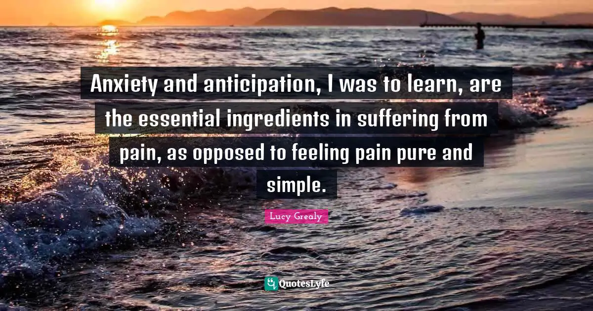 Lucy Grealy Quotes: "Anxiety and anticipation, I was to learn, are the essential ingredients in suffering from pain, as opposed to feeling pain pure and simple."