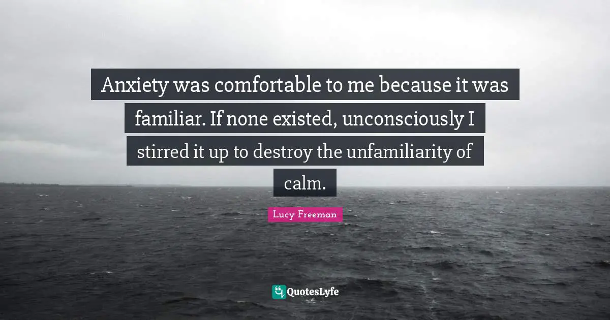 Anxiety was comfortable to me because it was familiar. If none existed, unconsciously I stirred it up to destroy the unfamiliarity of calm.