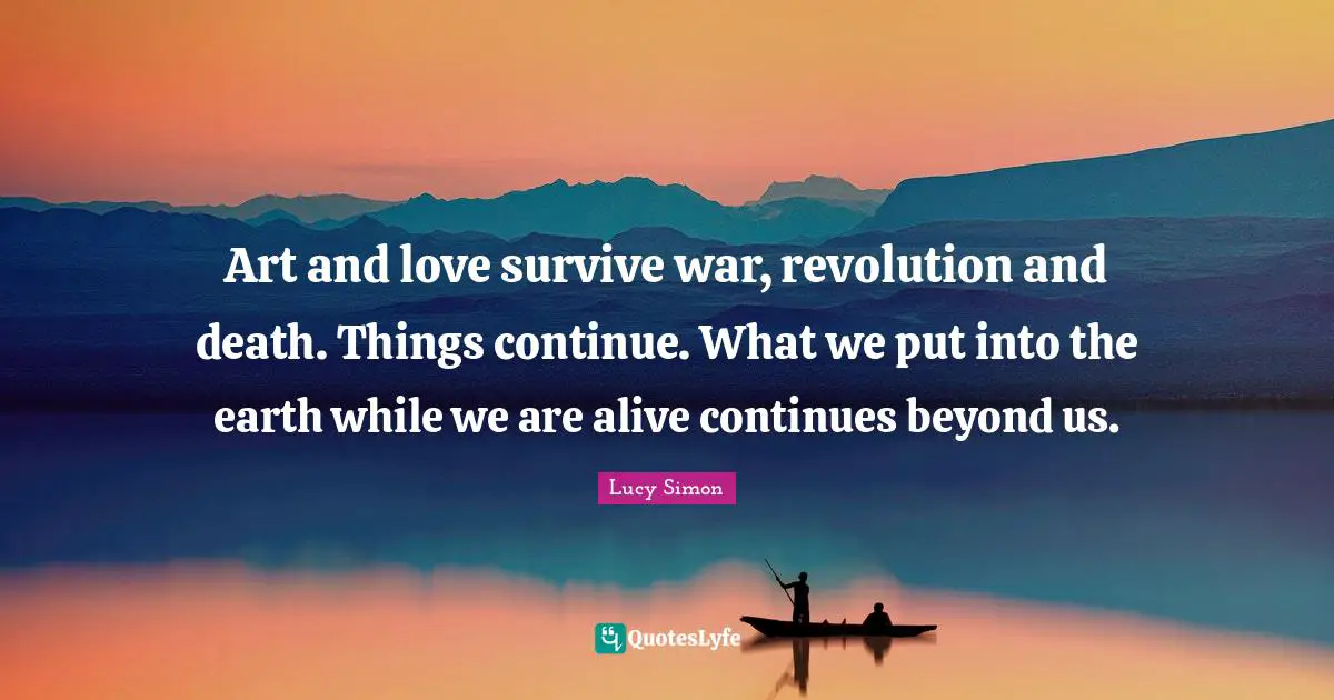 Art and love survive war, revolution and death. Things continue. What we put into the earth while we are alive continues beyond us.
