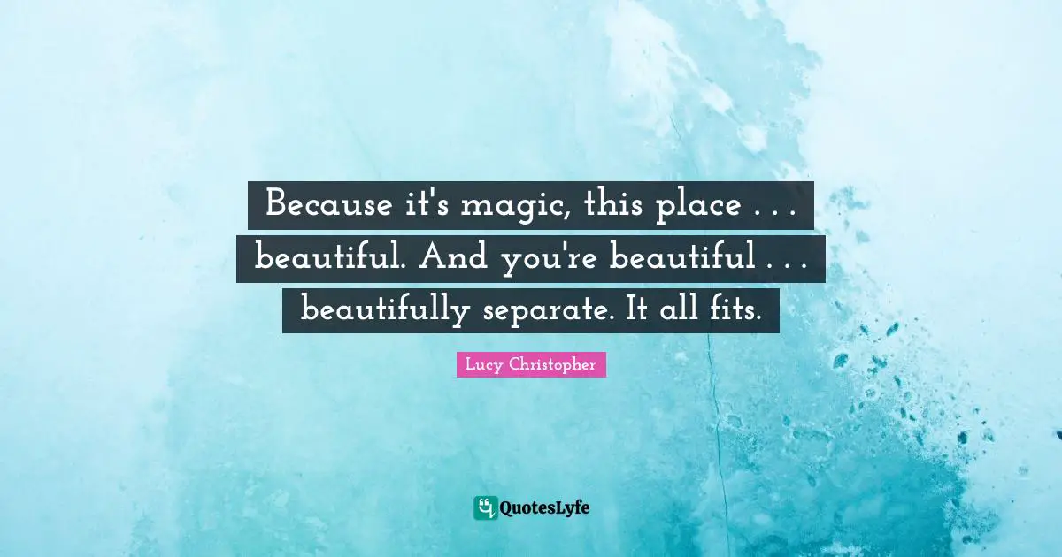 Because it's magic, this place . . . beautiful. And you're beautiful . . . beautifully separate. It all fits.