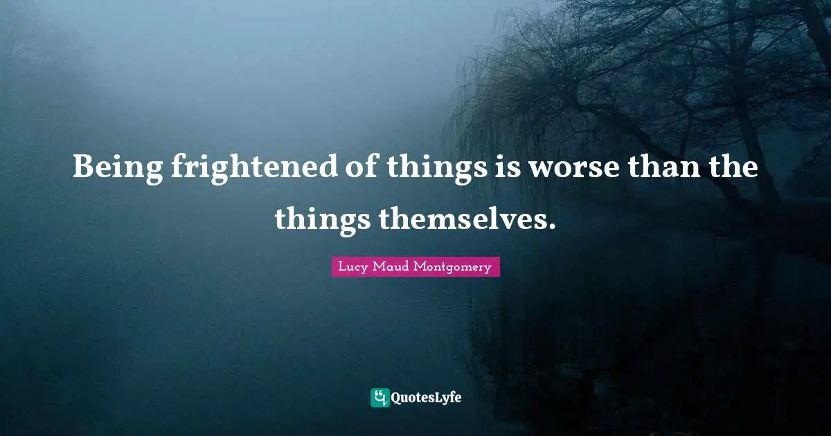 Being frightened of things is worse than the things themselves.