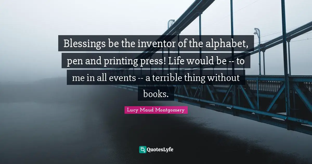 Blessings be the inventor of the alphabet, pen and printing press! Life would be -- to me in all events -- a terrible thing without books.