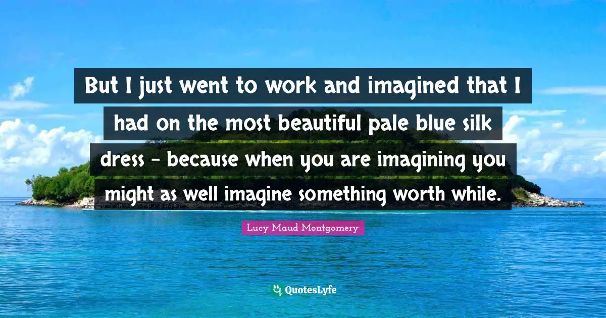 But I just went to work and imagined that I had on the most beautiful pale blue silk dress - because when you are imagining you might as well imagine something worth while.