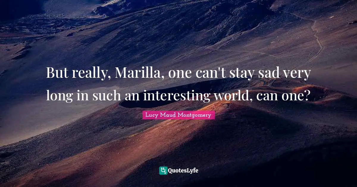 But really, Marilla, one can't stay sad very long in such an interesting world, can one?