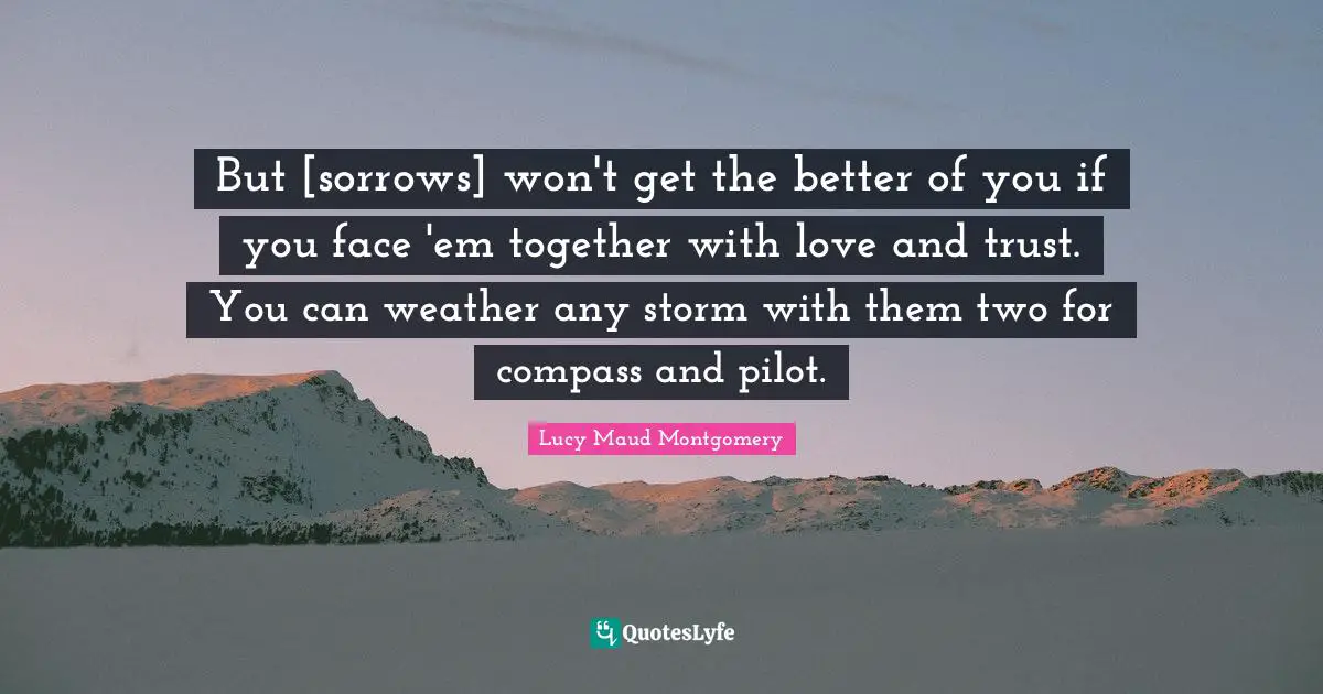 But [sorrows] won't get the better of you if you face 'em together with love and trust. You can weather any storm with them two for compass and pilot.