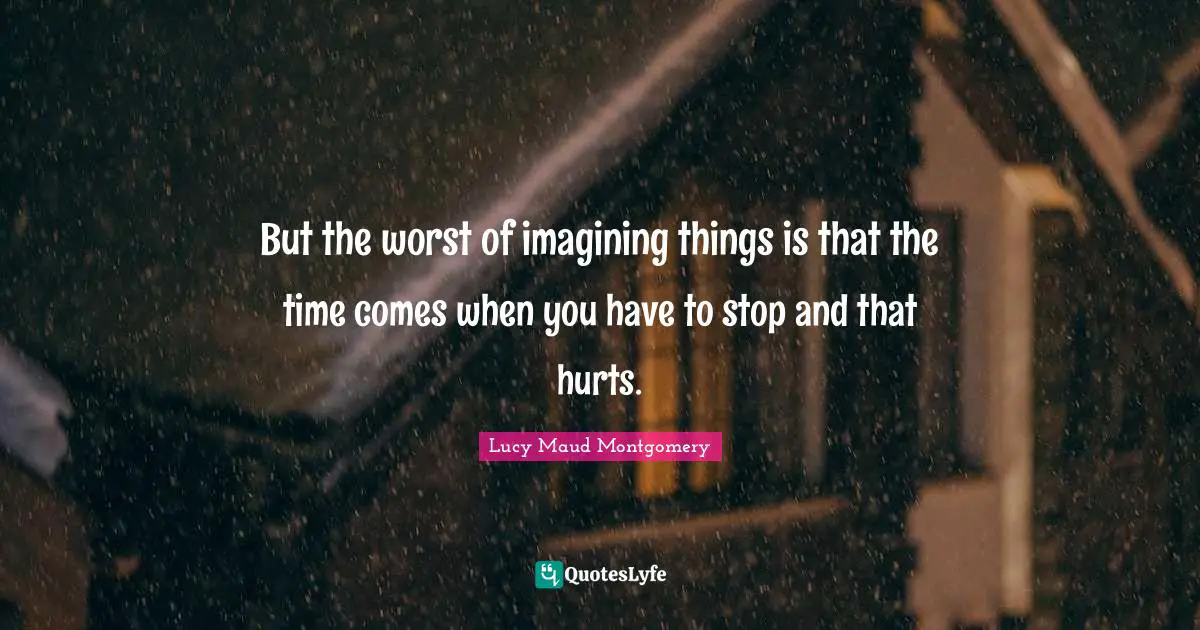 But the worst of imagining things is that the time comes when you have to stop and that hurts.