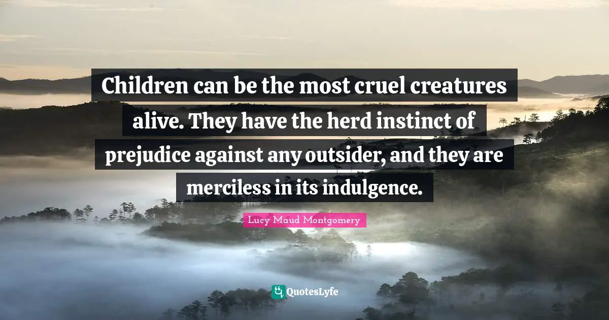 Children can be the most cruel creatures alive. They have the herd instinct of prejudice against any outsider, and they are merciless in its indulgence.