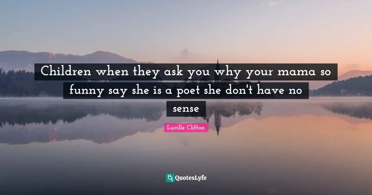 Children when they ask you why your mama so funny say she is a poet she don't have no sense