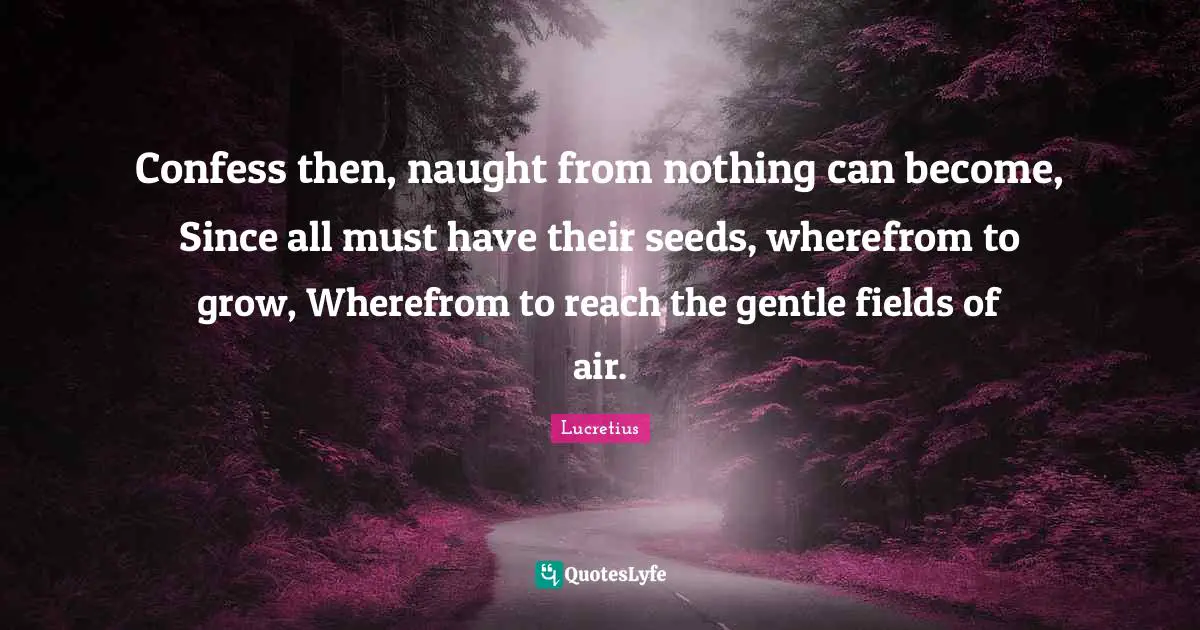 Confess then, naught from nothing can become, Since all must have their seeds, wherefrom to grow, Wherefrom to reach the gentle fields of air.