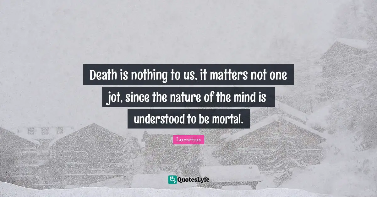 Death is nothing to us, it matters not one jot, since the nature of the mind is understood to be mortal.