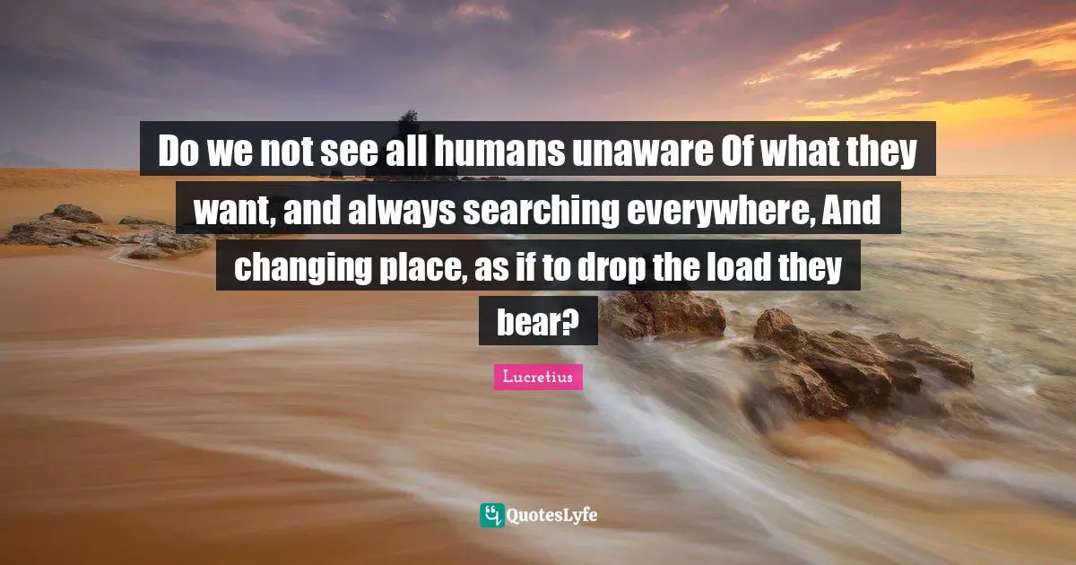 Do we not see all humans unaware Of what they want, and always searching everywhere, And changing place, as if to drop the load they bear?