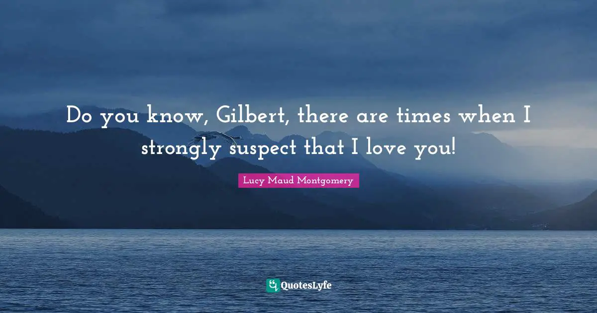 Do you know, Gilbert, there are times when I strongly suspect that I love you!